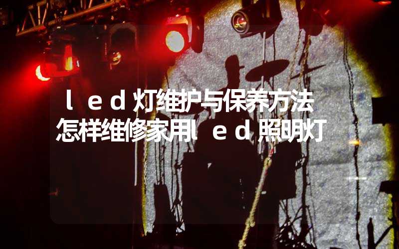 led灯维护与保养方法 怎样维修家用led照明灯